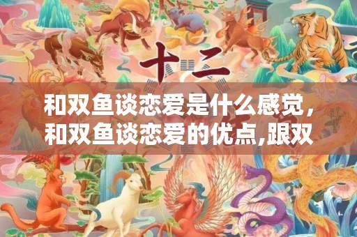 和双鱼谈恋爱是什么感觉，和双鱼谈恋爱的优点,跟双鱼座谈恋爱是怎样的一种体验