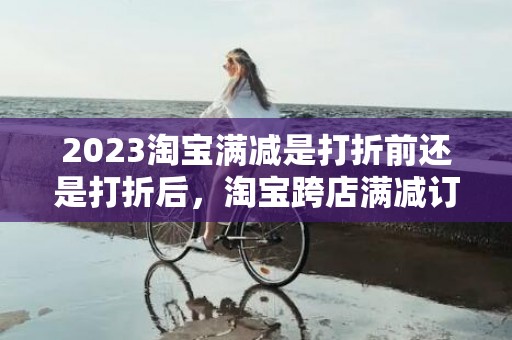 2023淘宝满减是打折前还是打折后，淘宝跨店满减订单如何计算
