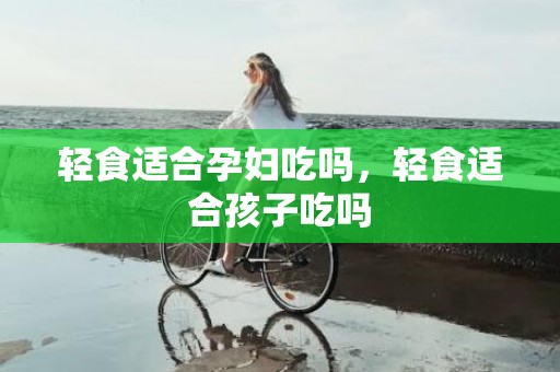 轻食适合孕妇吃吗，轻食适合孩子吃吗