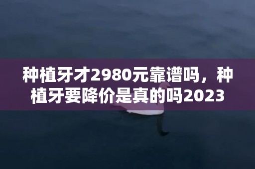 种植牙才2980元靠谱吗，种植牙要降价是真的吗2023