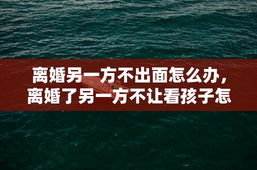 离婚另一方不出面怎么办，离婚了另一方不让看孩子怎么办呀？离婚后孩子不让见