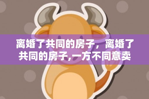 离婚了共同的房子，离婚了共同的房子,一方不同意卖,可以卖吗 离婚后一方赖在房子里不搬走