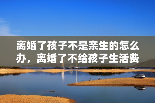 离婚了孩子不是亲生的怎么办，离婚了不给孩子生活费去起诉要多久才能离婚？婚内不给生活费能起诉
