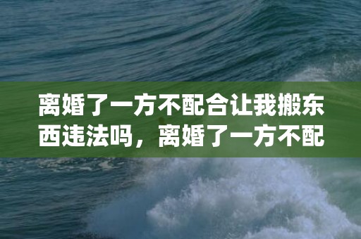 离婚了一方不配合让我搬东西违法吗，离婚了一方不配合办理房产证(夫妻离婚了房产证取消一方名字)