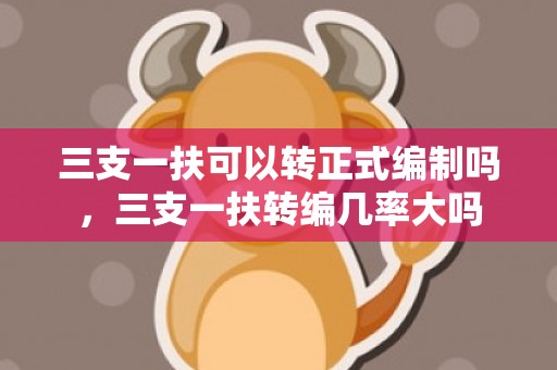 三支一扶可以转正式编制吗，三支一扶转编几率大吗