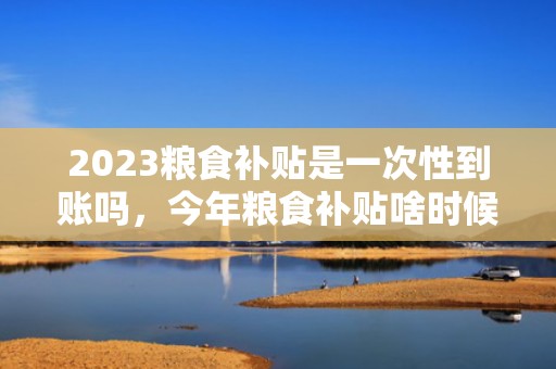 2023粮食补贴是一次性到账吗，今年粮食补贴啥时候下来