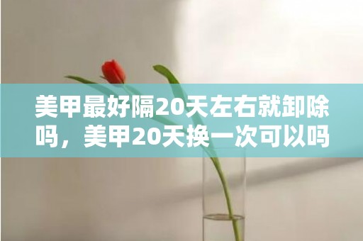 美甲最好隔20天左右就卸除吗，美甲20天换一次可以吗