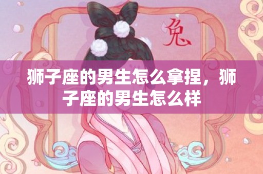 狮子座的男生怎么拿捏，狮子座的男生怎么样