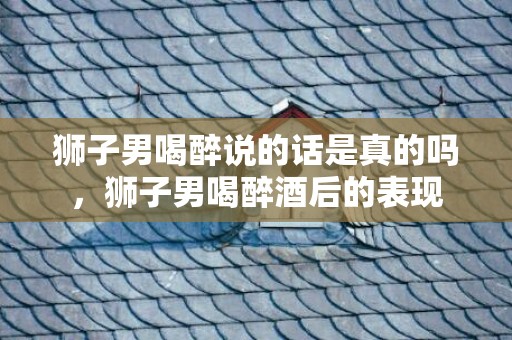 狮子男喝醉说的话是真的吗，狮子男喝醉酒后的表现