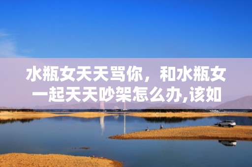 水瓶女天天骂你，和水瓶女一起天天吵架怎么办,该如何有效沟通
