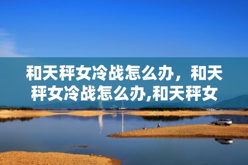 和天秤女冷战怎么办，和天秤女冷战怎么办,和天秤女冷战必赢方法