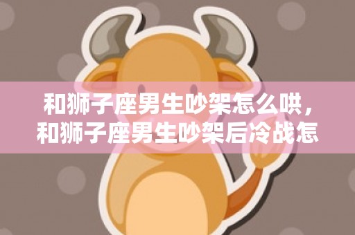 和狮子座男生吵架怎么哄，和狮子座男生吵架后冷战怎么办,三个方法应对
