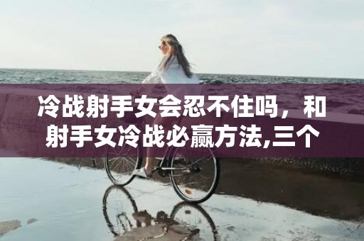 冷战射手女会忍不住吗，和射手女冷战必赢方法,三个方法哄好她