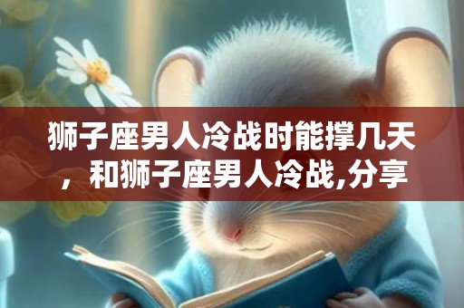 狮子座男人冷战时能撑几天，和狮子座男人冷战,分享七个方法应对