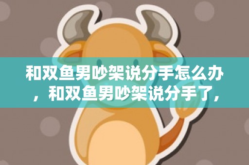 和双鱼男吵架说分手怎么办，和双鱼男吵架说分手了,他是真的要分手吗