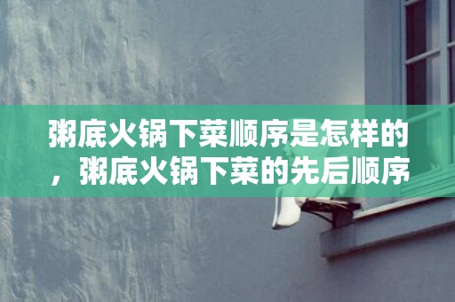 粥底火锅下菜顺序是怎样的，粥底火锅下菜的先后顺序是什么