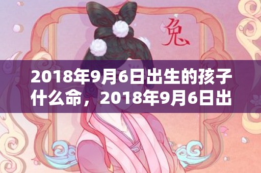 2018年9月6日出生的孩子什么命，2018年9月6日出生宝宝起名大全,宝宝缺什么五行呢？