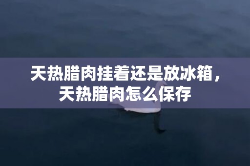 天热腊肉挂着还是放冰箱，天热腊肉怎么保存