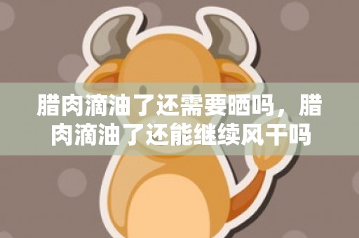腊肉滴油了还需要晒吗，腊肉滴油了还能继续风干吗