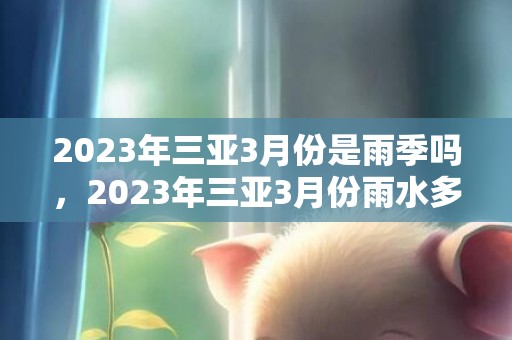 2023年三亚3月份是雨季吗，2023年三亚3月份雨水多不多。