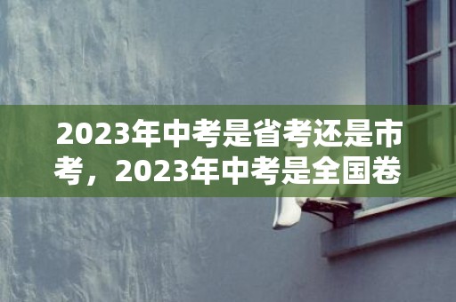 2023年中考是省考还是市考，2023年中考是全国卷吗