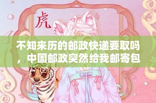 不知来历的邮政快递要取吗，中国邮政突然给我邮寄包裹是什么