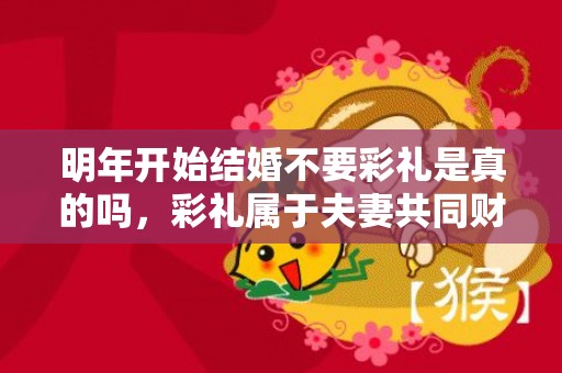 明年开始结婚不要彩礼是真的吗，彩礼属于夫妻共同财产吗