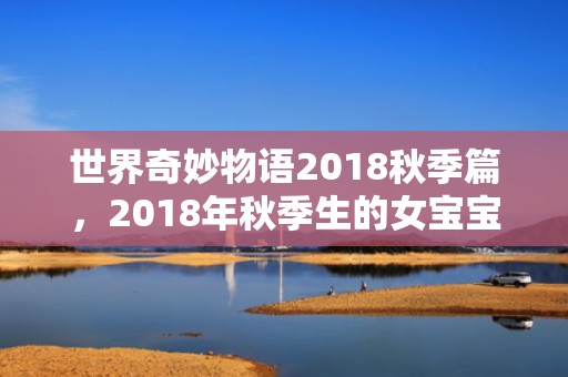 世界奇妙物语2018秋季篇，2018年秋季生的女宝宝五行起名,秋季生女宝宝五行属什么？