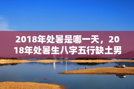 2018年处暑是哪一天，2018年处暑生八字五行缺土男孩起名,缺土影响哪些方面？