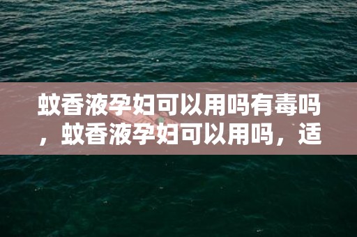 蚊香液孕妇可以用吗有毒吗，蚊香液孕妇可以用吗，适合孕妇用的驱蚊产品