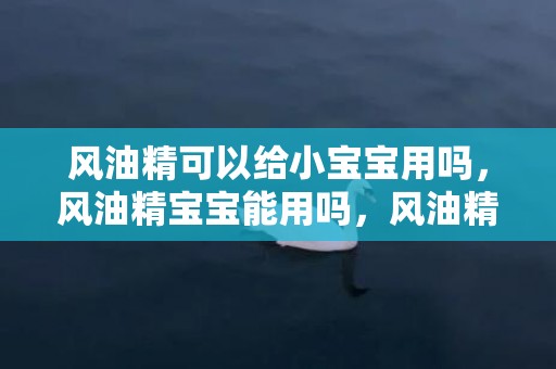 风油精可以给小宝宝用吗，风油精宝宝能用吗，风油精宝宝可以闻吗