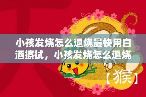 小孩发烧怎么退烧最快用白酒擦拭，小孩发烧怎么退烧最快物理方法，小孩为什么会发烧