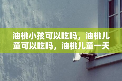 油桃小孩可以吃吗，油桃儿童可以吃吗，油桃儿童一天可以吃几个