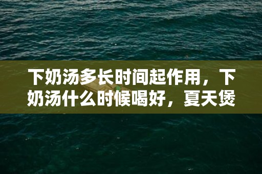 下奶汤多长时间起作用，下奶汤什么时候喝好，夏天煲什么汤下奶