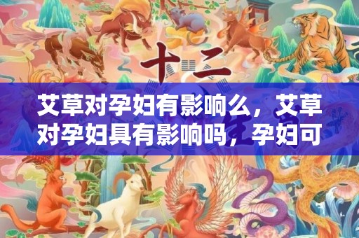 艾草对孕妇有影响么，艾草对孕妇具有影响吗，孕妇可以用艾草泡脚吗