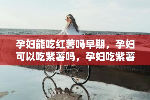 孕妇能吃红薯吗早期，孕妇可以吃紫薯吗，孕妇吃紫薯有什么作用