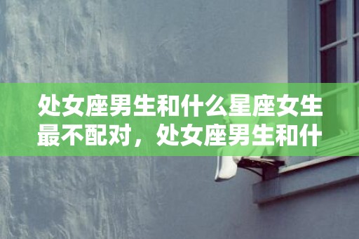 处女座男生和什么星座女生最不配对，处女座男生和什么座最配