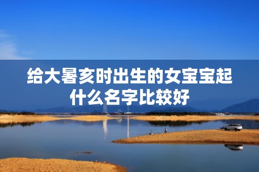 给大暑亥时出生的女宝宝起什么名字比较好