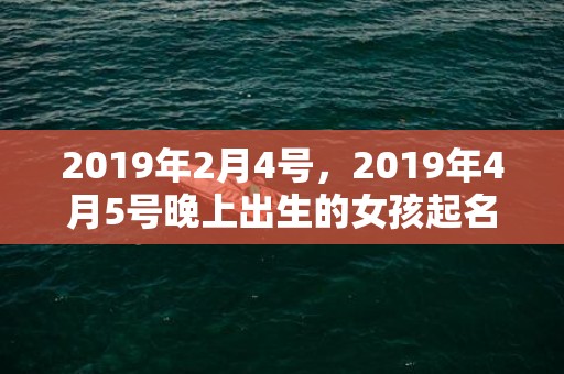 2019年2月4号，2019年4月5号晚上出生的女孩起名要注意什么