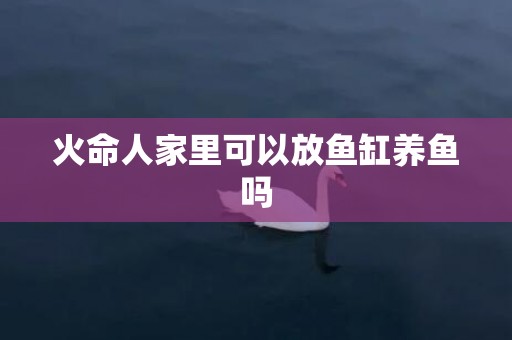 火命人家里可以放鱼缸养鱼吗