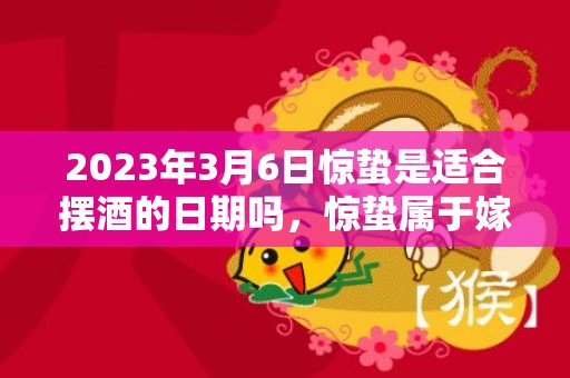 2023年3月6日惊蛰是适合摆酒的日期吗，惊蛰属于嫁娶的上等吉日吗