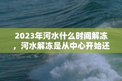 2023年河水什么时间解冻，河水解冻是从中心开始还是边缘