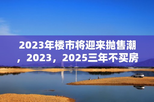 2023年楼市将迎来抛售潮，2023，2025三年不买房会赚吗