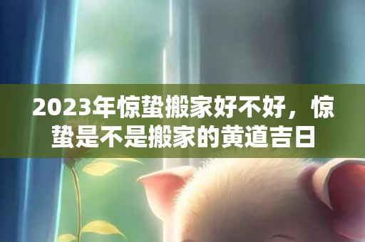 2023年惊蛰搬家好不好，惊蛰是不是搬家的黄道吉日