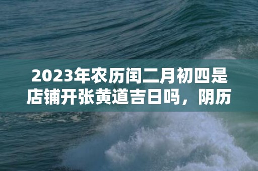 2023年农历闰二月初四是店铺开张黄道吉日吗，阴历二月开业吉日都有哪些