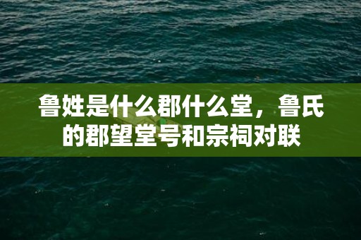 鲁姓是什么郡什么堂，鲁氏的郡望堂号和宗祠对联