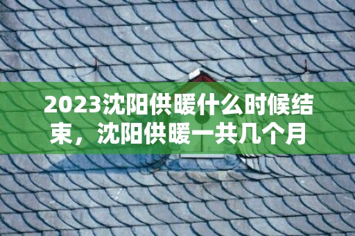 2023沈阳供暖什么时候结束，沈阳供暖一共几个月