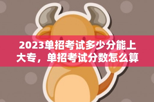 2023单招考试多少分能上大专，单招考试分数怎么算
