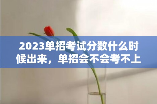 2023单招考试分数什么时候出来，单招会不会考不上
