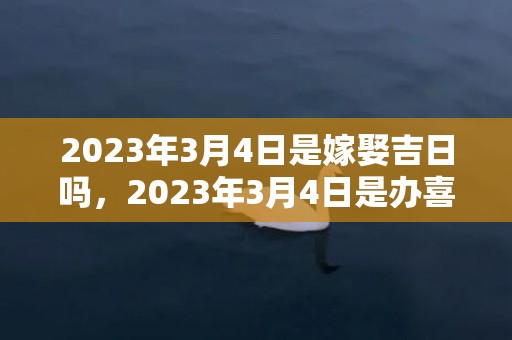 2023年3月4日是嫁娶吉日吗，2023年3月4日是办喜酒的好日子吗